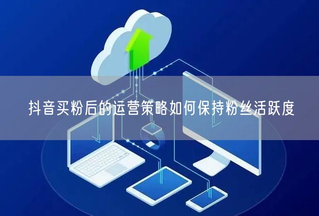 抖音买粉后的运营策略如何保持粉丝活跃度