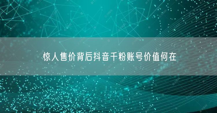 惊人售价背后抖音千粉账号价值何在