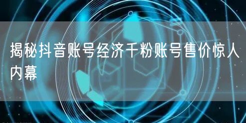 揭秘抖音账号经济千粉账号售价惊人内幕