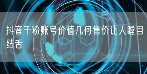 抖音千粉账号价值几何售价让人瞠目结舌