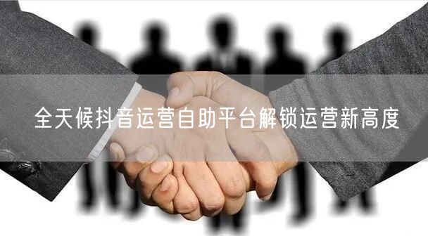 全天候抖音运营自助平台解锁运营新高度