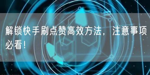 解锁快手刷点赞高效方法，注意事项必看！